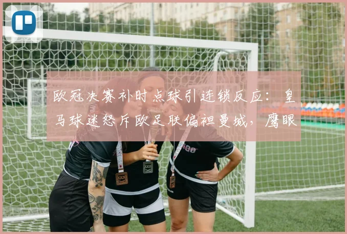 欧冠决赛补时点球引连锁反应：皇马球迷怒斥欧足联偏袒曼城，鹰眼辅助系统改革或提前落地__br_